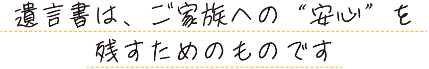 遺言書は、ご家族への“安心”を残すためのものです